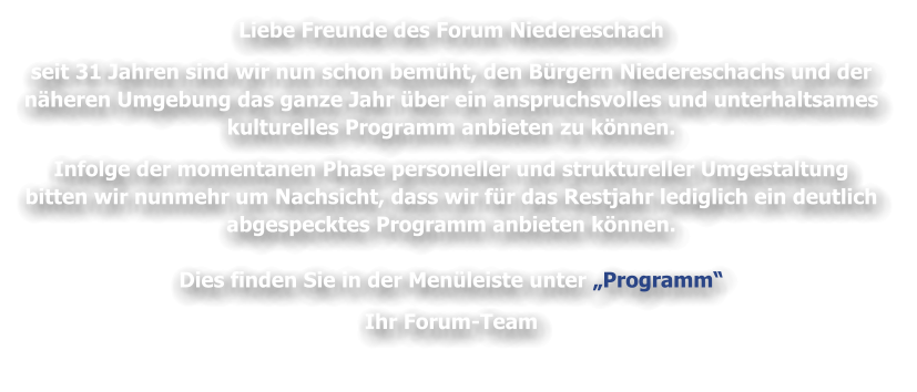 Liebe Freunde des Forum Niedereschach   seit 31 Jahren sind wir nun schon bemüht, den Bürgern Niedereschachs und der   näheren Umgebung das ganze Jahr über ein anspruchsvolles und unterhaltsames   kulturelles Programm anbieten zu können.    Infolge der momentanen Phase personeller und struktureller Umgestaltung  bitten wir nunmehr um Nachsicht, dass wir für das Restjahr lediglich ein deutlich   abgespecktes Programm anbieten können.    Dies finden Sie in der Menüleiste unter „Programm“   Ihr Forum-Team