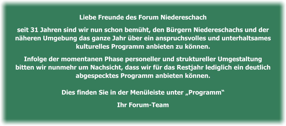 Liebe Freunde des Forum Niedereschach   seit 31 Jahren sind wir nun schon bemüht, den Bürgern Niedereschachs und der   näheren Umgebung das ganze Jahr über ein anspruchsvolles und unterhaltsames   kulturelles Programm anbieten zu können.    Infolge der momentanen Phase personeller und struktureller Umgestaltung  bitten wir nunmehr um Nachsicht, dass wir für das Restjahr lediglich ein deutlich   abgespecktes Programm anbieten können.    Dies finden Sie in der Menüleiste unter „Programm“   Ihr Forum-Team